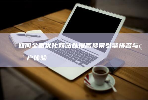 如何全面优化网站以提高搜索引擎排名与用户体验